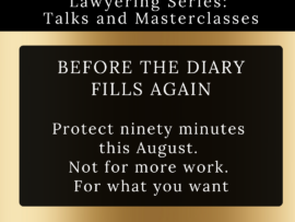 Gold background with black boxes within which is written: BEFORE THE DIARY FILLS AGAIN From the Love of Lawyering Series: Talks and Masterclasses @THEUNSTUCKLAWYER® Protect ninety minutes this August. Not for more work. For what you want ZOOM - 19 August - 09-11:30 (no charge)