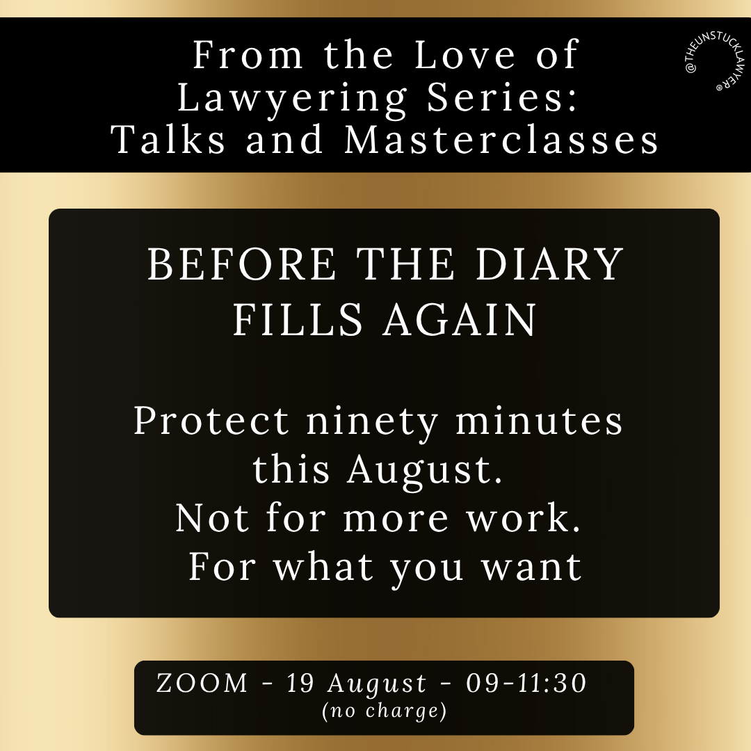 Gold background with black boxes within which is written: BEFORE THE DIARY FILLS AGAIN From the Love of Lawyering Series: Talks and Masterclasses @THEUNSTUCKLAWYER® Protect ninety minutes this August. Not for more work. For what you want ZOOM - 19 August - 09-11:30 (no charge)