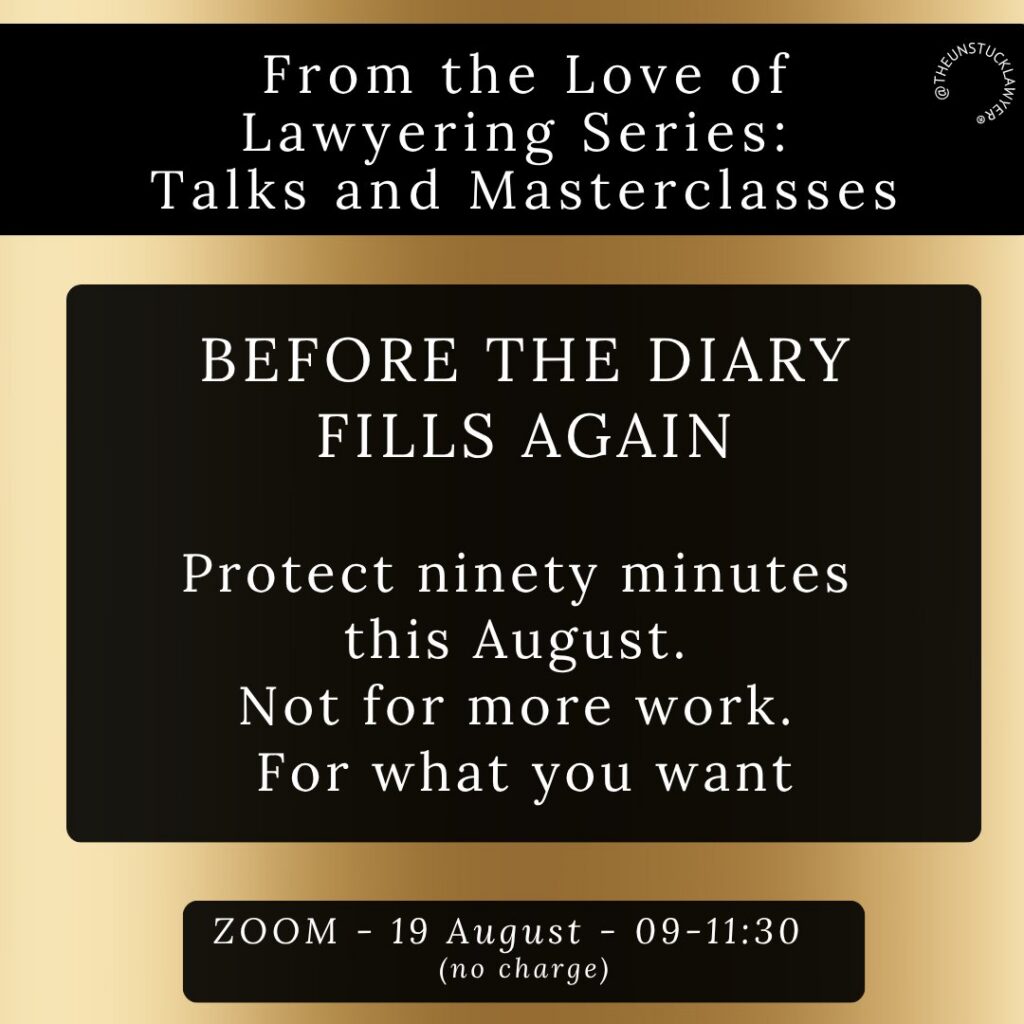 Gold background with black boxes within which is written: BEFORE THE DIARY FILLS AGAIN From the Love of Lawyering Series: Talks and Masterclasses @THEUNSTUCKLAWYER® Protect ninety minutes this August. Not for more work. For what you want ZOOM - 19 August - 09-11:30 (no charge)